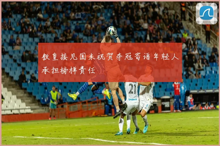 教皇接见国米祝贺夺冠寄语年轻人承担榜样责任