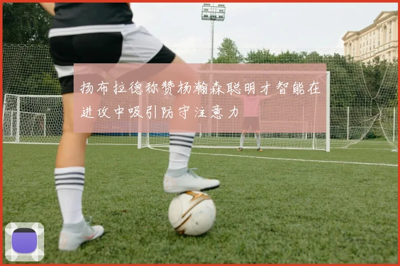扬布拉德称赞杨瀚森聪明才智能在进攻中吸引防守注意力