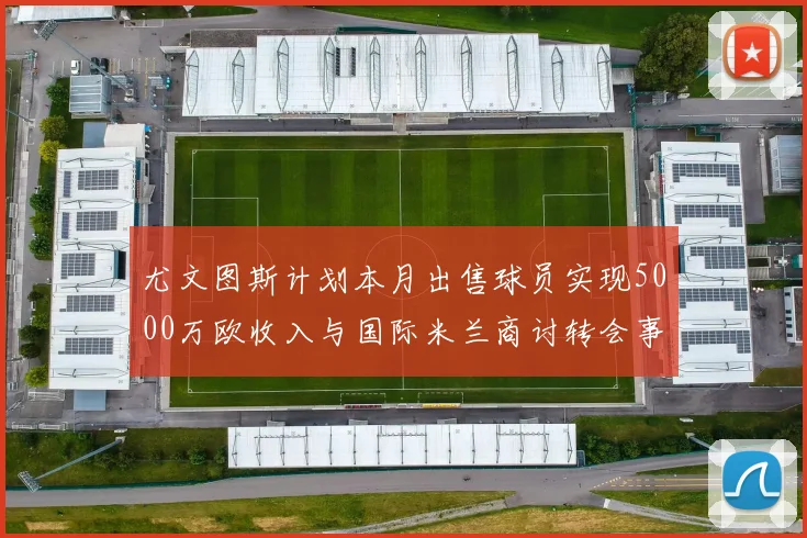 尤文图斯计划本月出售球员实现5000万欧收入与国际米兰商讨转会事宜