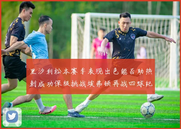 里沙利松本赛季表现出色能否助热刺成功保级挑战埃弗顿再战四球纪录