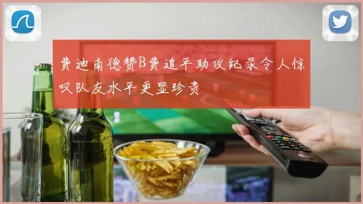 费迪南德赞B费追平助攻纪录令人惊叹队友水平更显珍贵