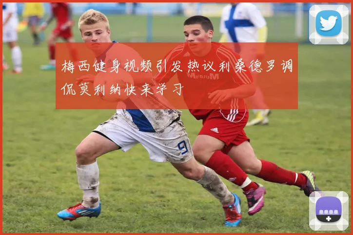 梅西健身视频引发热议利桑德罗调侃莫利纳快来学习