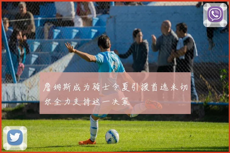 詹姆斯成为骑士今夏引援首选米切尔全力支持这一决策