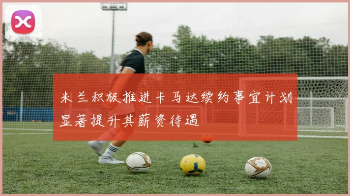 米兰积极推进卡马达续约事宜计划显著提升其薪资待遇