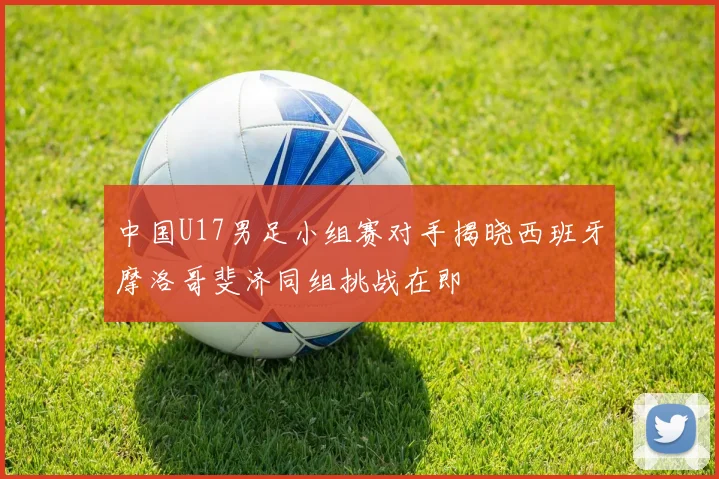 中国U17男足小组赛对手揭晓西班牙摩洛哥斐济同组挑战在即