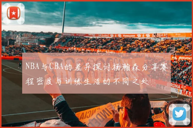 NBA与CBA的差异探讨杨瀚森分享赛程密度与训练生活的不同之处