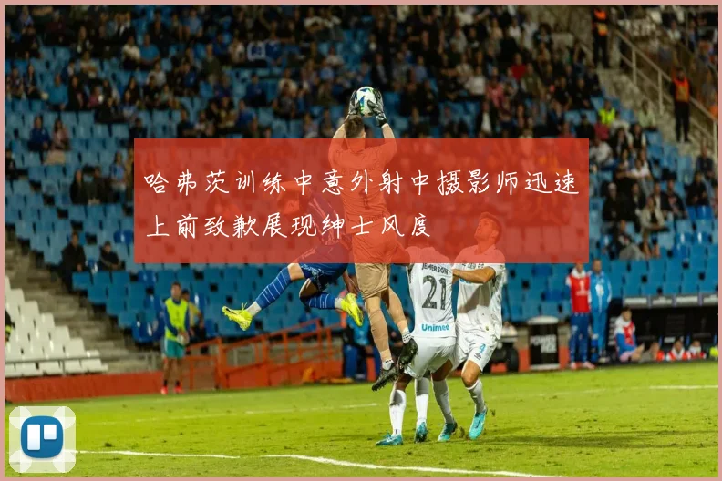 哈弗茨训练中意外射中摄影师迅速上前致歉展现绅士风度