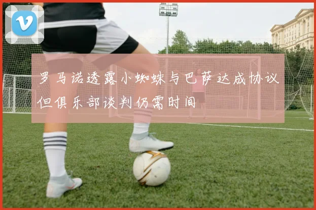罗马诺透露小蜘蛛与巴萨达成协议但俱乐部谈判仍需时间