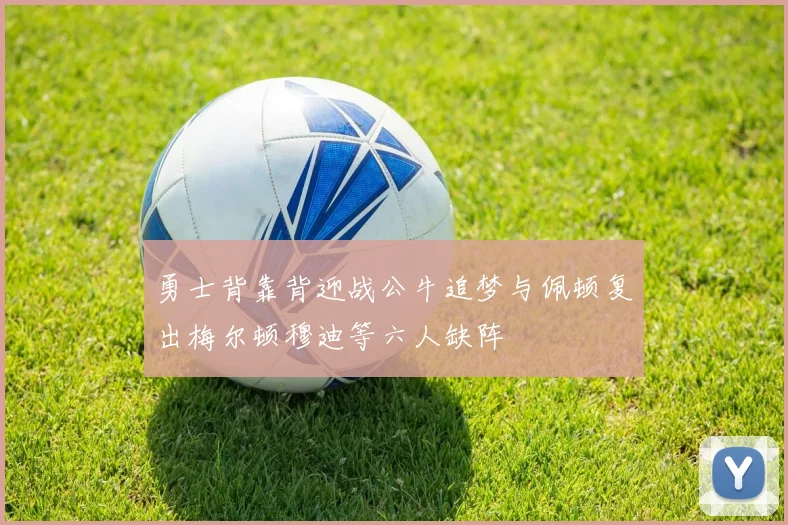 勇士背靠背迎战公牛追梦与佩顿复出梅尔顿穆迪等六人缺阵