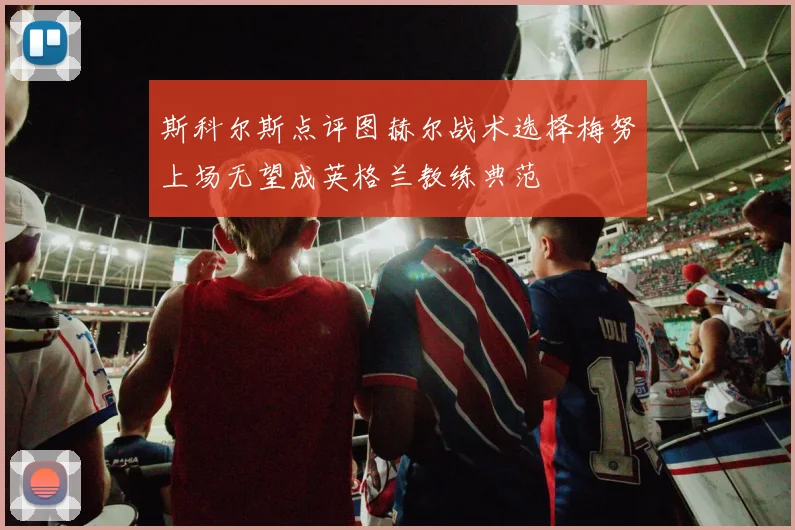 斯科尔斯点评图赫尔战术选择梅努上场无望成英格兰教练典范