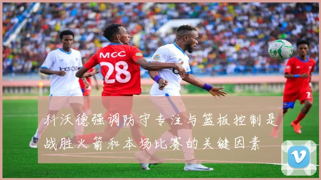 科沃德强调防守专注与篮板控制是战胜火箭和本场比赛的关键因素