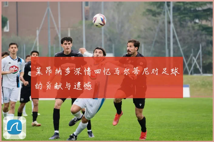 莱昂纳多深情回忆马尔蒂尼对足球的贡献与遗憾