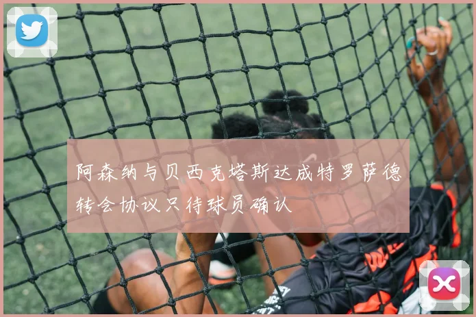 阿森纳与贝西克塔斯达成特罗萨德转会协议只待球员确认