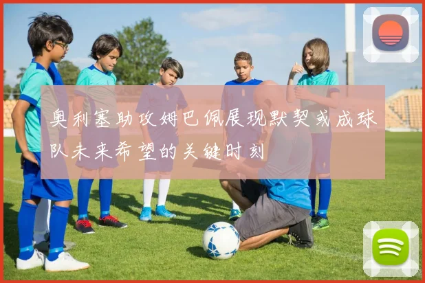 奥利塞助攻姆巴佩展现默契或成球队未来希望的关键时刻