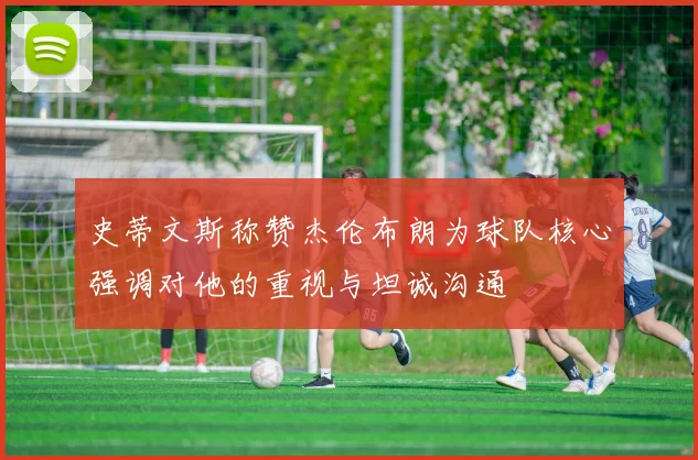 史蒂文斯称赞杰伦布朗为球队核心强调对他的重视与坦诚沟通