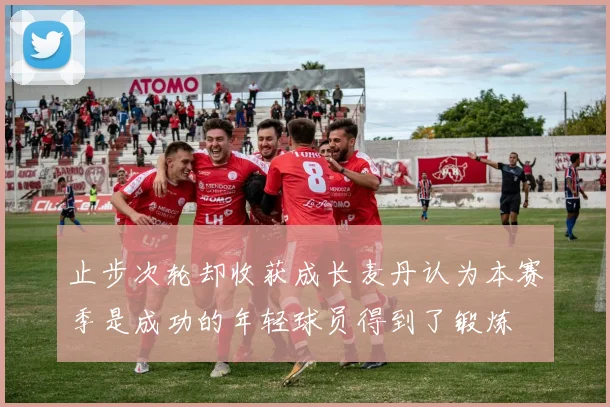 止步次轮却收获成长麦丹认为本赛季是成功的年轻球员得到了锻炼