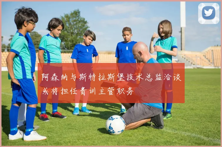阿森纳与斯特拉斯堡技术总监洽谈或将担任青训主管职务