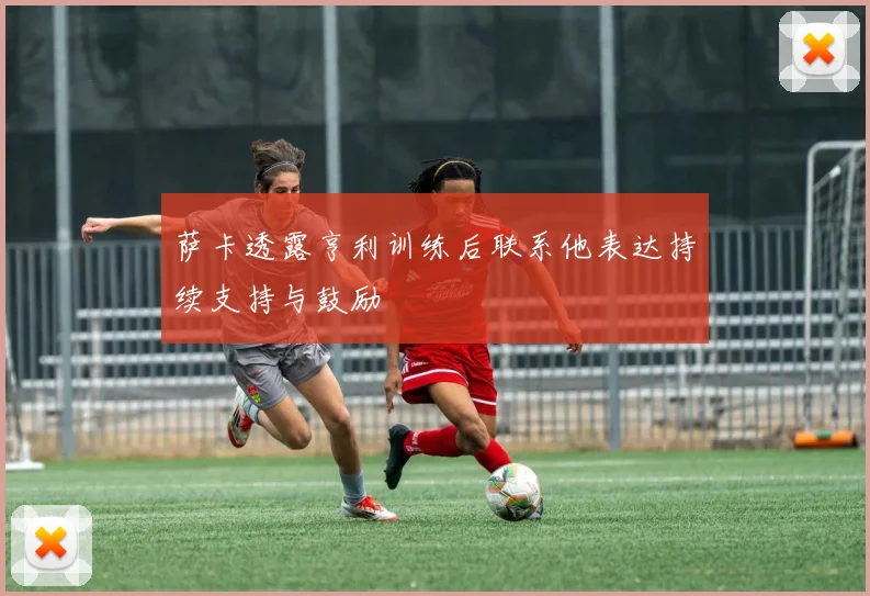萨卡透露亨利训练后联系他表达持续支持与鼓励