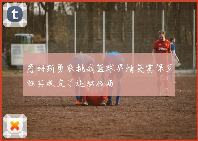 詹姆斯勇敢挑战篮球界精英富保罗称其改变了运动格局