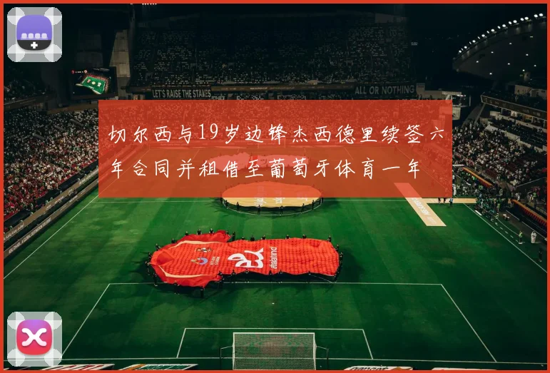 切尔西与19岁边锋杰西德里续签六年合同并租借至葡萄牙体育一年