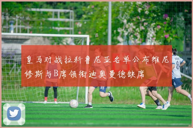 皇马对战拉科鲁尼亚名单公布维尼修斯与B席领衔迪奥曼德缺席