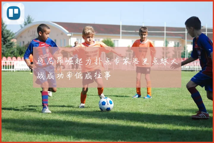 迈尼昂崛起为扑点专家洛里点球大战成功率低成往事