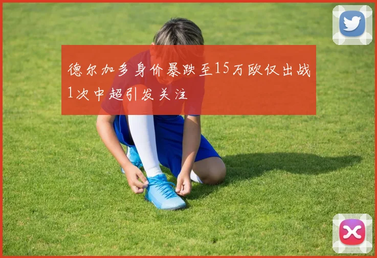 德尔加多身价暴跌至15万欧仅出战1次中超引发关注