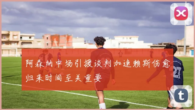 阿森纳中场引援谈判加速赖斯伤愈归来时间至关重要
