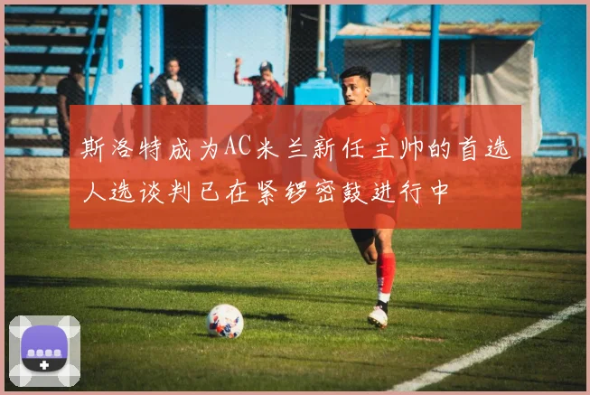 斯洛特成为AC米兰新任主帅的首选人选谈判已在紧锣密鼓进行中