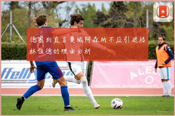 德塞利直言曼城阿森纳不应引进格林伍德的理由分析