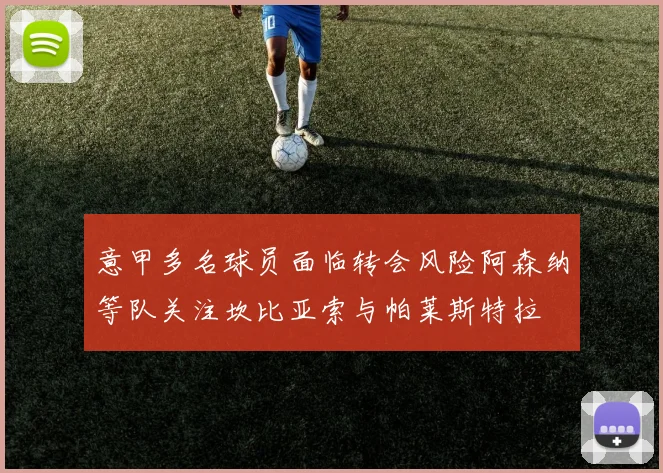 意甲多名球员面临转会风险阿森纳等队关注坎比亚索与帕莱斯特拉